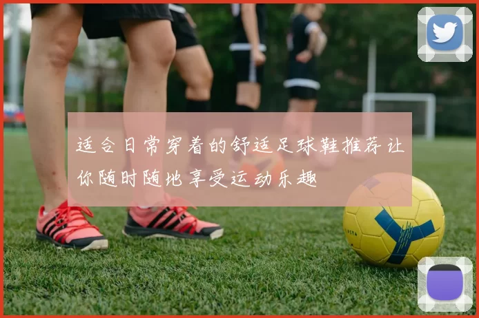 适合日常穿着的舒适足球鞋推荐让你随时随地享受运动乐趣