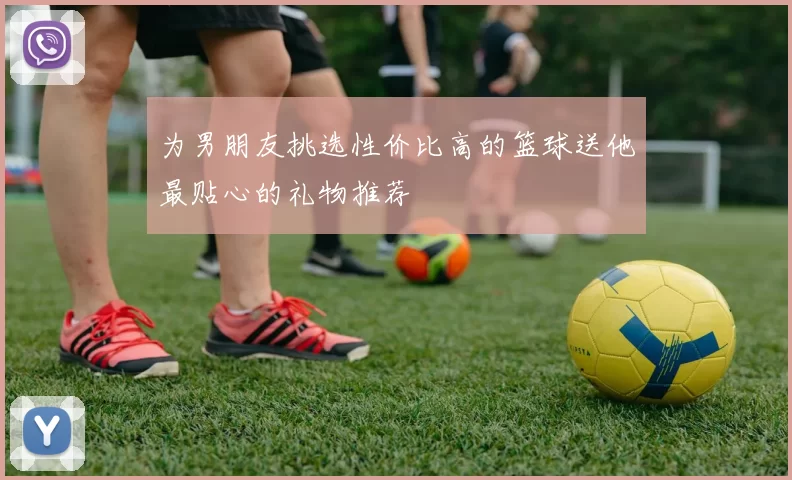 为男朋友挑选性价比高的篮球送他最贴心的礼物推荐