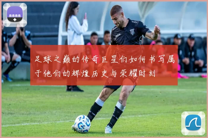 足球之巅的传奇巨星们如何书写属于他们的辉煌历史与荣耀时刻