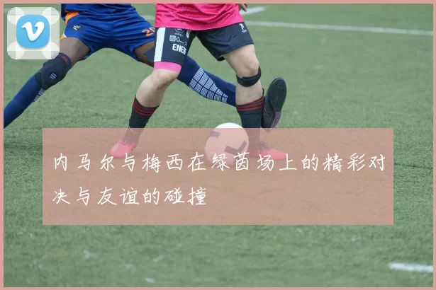 内马尔与梅西在绿茵场上的精彩对决与友谊的碰撞